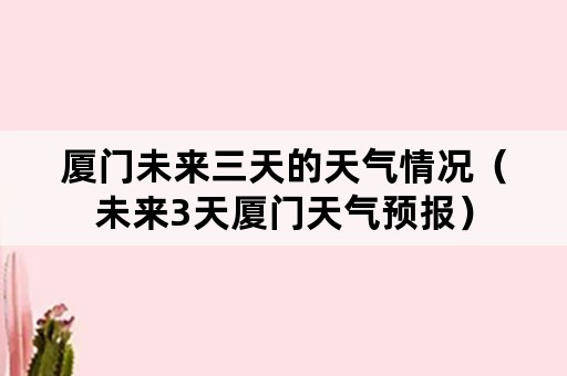 厦门未来三天的天气情况（未来3天厦门天气预报）