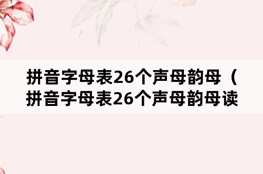 拼音字母表26个声母韵母（拼音字母表26个声母韵母读法）