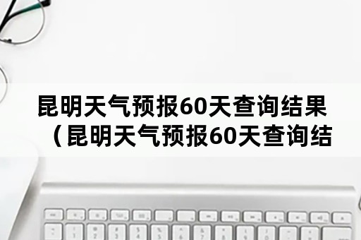 昆明天气预报60天查询结果（昆明天气预报60天查询结果电话）