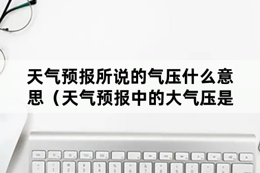 天气预报所说的气压什么意思（天气预报中的大气压是怎么回事）