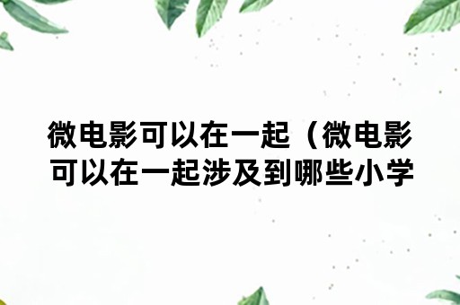 微电影可以在一起（微电影可以在一起涉及到哪些小学生心理发展的一般特点）