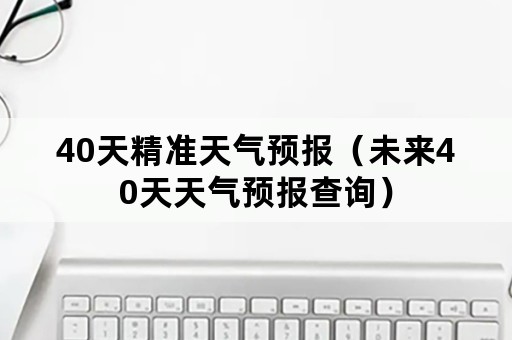 40天精准天气预报（未来40天天气预报查询）