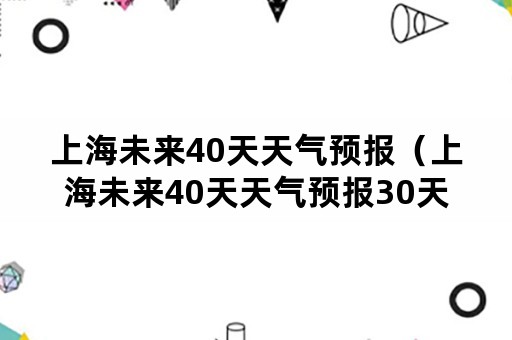 上海未来40天天气预报（上海未来40天天气预报30天）