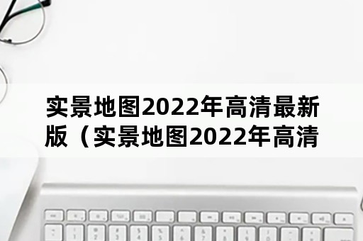 实景地图2022年高清最新版（实景地图2022年高清最新版在线）