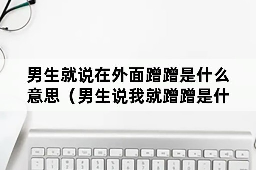 男生就说在外面蹭蹭是什么意思（男生说我就蹭蹭是什么意思）