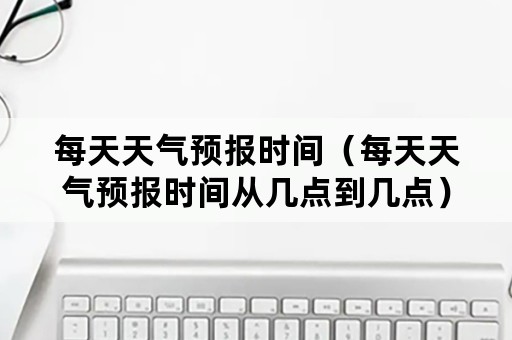 每天天气预报时间（每天天气预报时间从几点到几点）