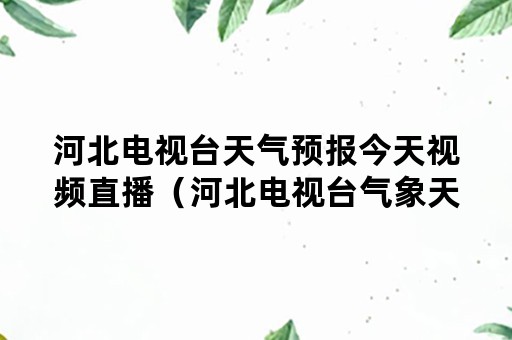 河北电视台天气预报今天视频直播（河北电视台气象天气预报视频）