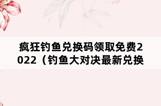 疯狂钓鱼兑换码领取免费2022（钓鱼大对决最新兑换码）