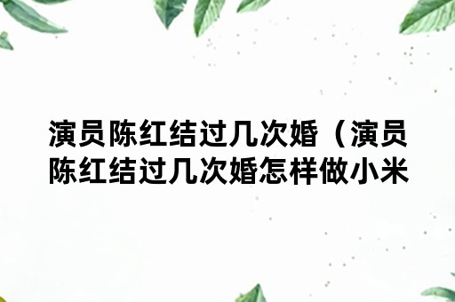 演员陈红结过几次婚（演员陈红结过几次婚怎样做小米粥）