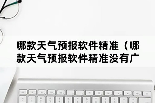 哪款天气预报软件精准（哪款天气预报软件精准没有广告）