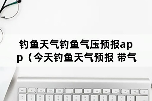 钓鱼天气钓鱼气压预报app（今天钓鱼天气预报 带气压的天气预报）