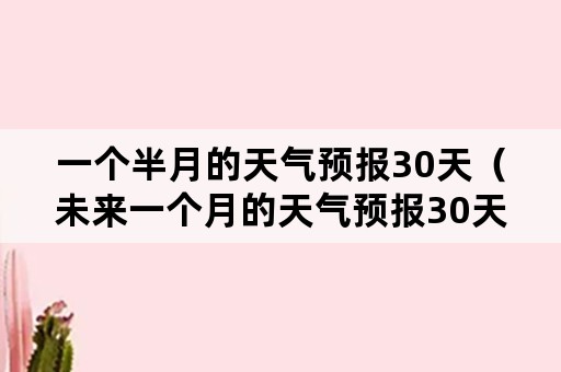 一个半月的天气预报30天（未来一个月的天气预报30天）