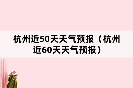 杭州近50天天气预报（杭州近60天天气预报）