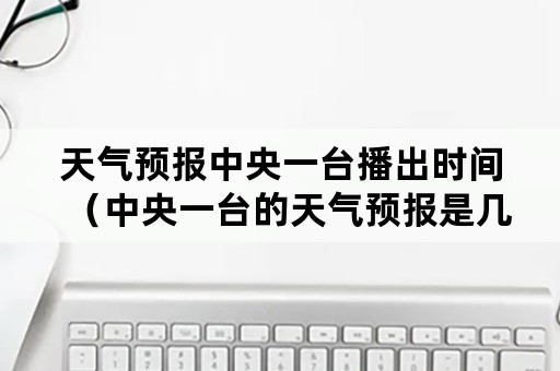 天气预报中央一台播出时间（中央一台的天气预报是几点播出）