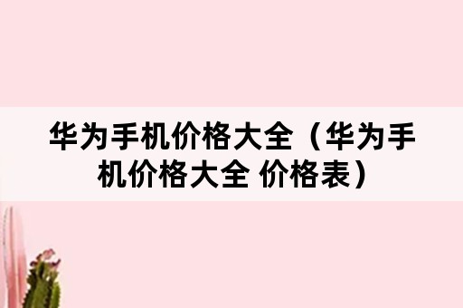 华为手机价格大全（华为手机价格大全 价格表）