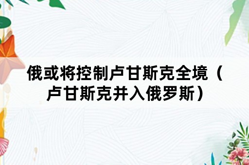 俄或将控制卢甘斯克全境（卢甘斯克并入俄罗斯）