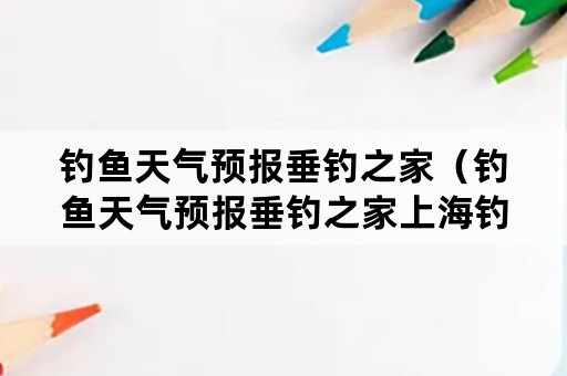 钓鱼天气预报垂钓之家（钓鱼天气预报垂钓之家上海钓鱼之家）