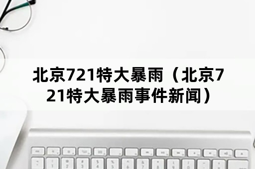 北京721特大暴雨（北京721特大暴雨事件新闻）