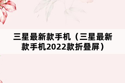 三星最新款手机（三星最新款手机2022款折叠屏）