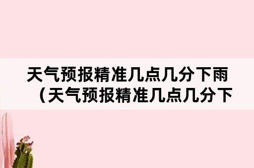 天气预报精准几点几分下雨（天气预报精准几点几分下雨怎样开起）