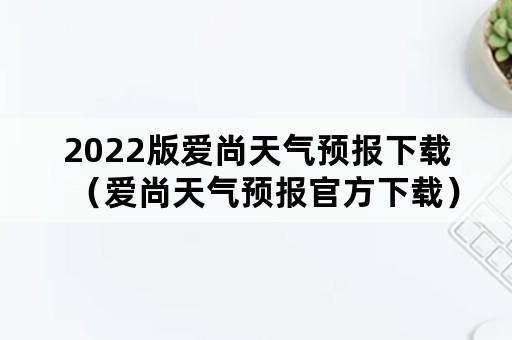 2022版爱尚天气预报下载（爱尚天气预报官方下载）