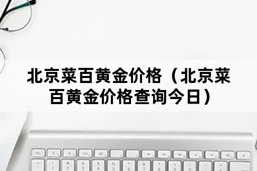 北京菜百黄金价格（北京菜百黄金价格查询今日）