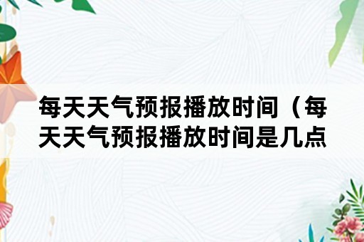 每天天气预报播放时间（每天天气预报播放时间是几点）