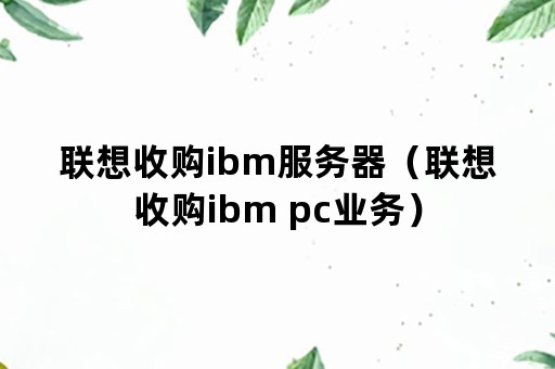 联想收购ibm服务器（联想收购ibm pc业务）