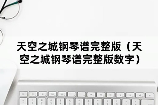 天空之城钢琴谱完整版（天空之城钢琴谱完整版数字）