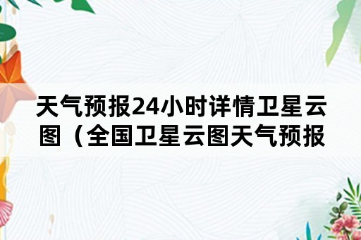 天气预报24小时详情卫星云图（全国卫星云图天气预报图24小时）