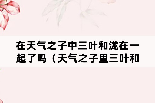 在天气之子中三叶和泷在一起了吗（天气之子里三叶和泷结婚了吗）