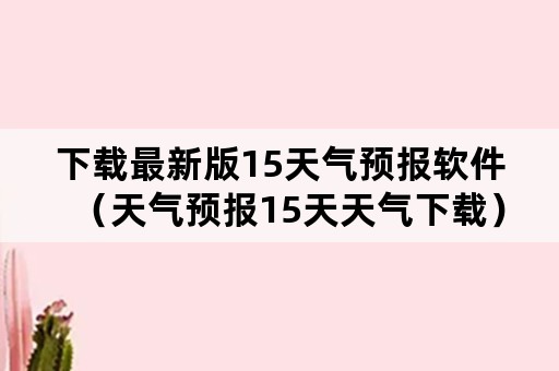 下载最新版15天气预报软件（天气预报15天天气下载）