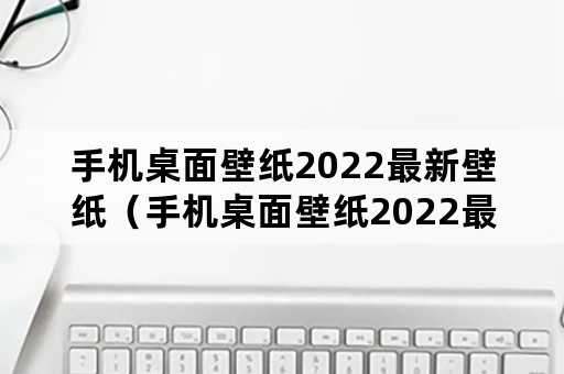 手机桌面壁纸2022最新壁纸（手机桌面壁纸2022最新壁纸可爱）