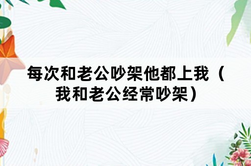 每次和老公吵架他都上我（我和老公经常吵架）