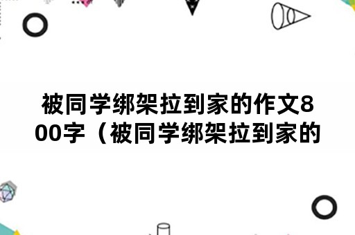 被同学绑架拉到家的作文800字（被同学绑架拉到家的作文800字新知网）