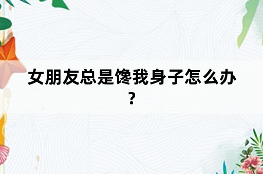 女朋友总是馋我身子怎么办?