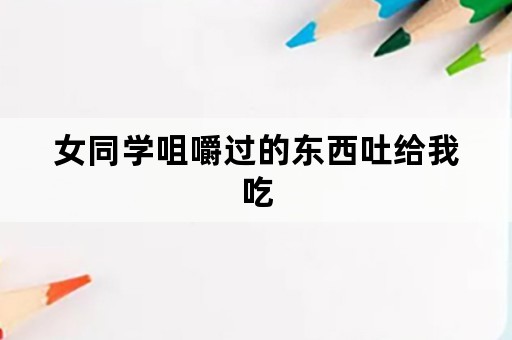 女同学咀嚼过的东西吐给我吃