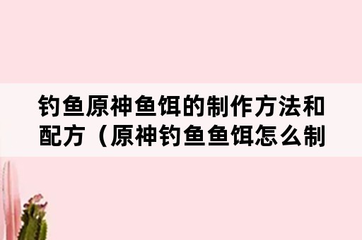 钓鱼原神鱼饵的制作方法和配方（原神钓鱼鱼饵怎么制作）