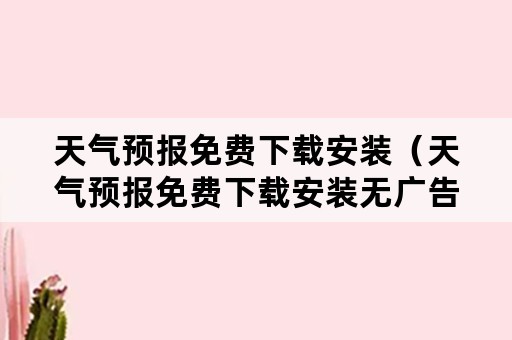 天气预报免费下载安装（天气预报免费下载安装无广告）