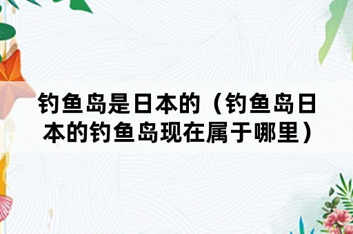 钓鱼岛是日本的（钓鱼岛日本的钓鱼岛现在属于哪里）