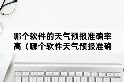 哪个软件的天气预报准确率高（哪个软件天气预报准确率高排名）