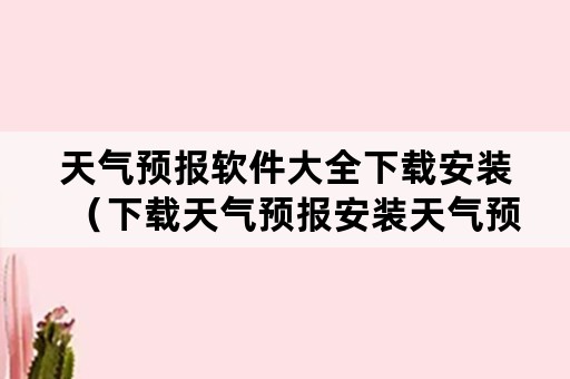 天气预报软件大全下载安装（下载天气预报安装天气预报）