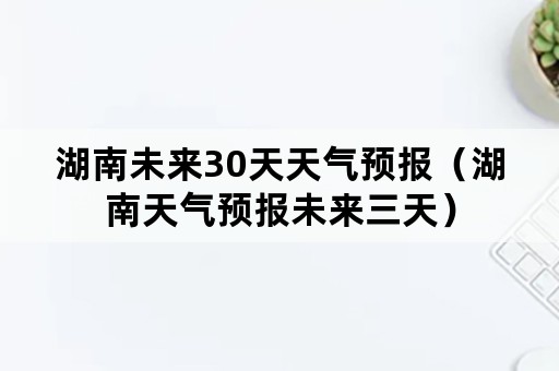 湖南未来30天天气预报（湖南天气预报未来三天）