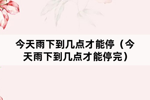 今天雨下到几点才能停（今天雨下到几点才能停完）