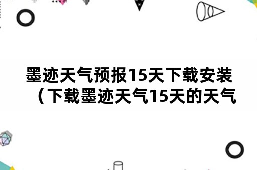 墨迹天气预报15天下载安装（下载墨迹天气15天的天气预报）