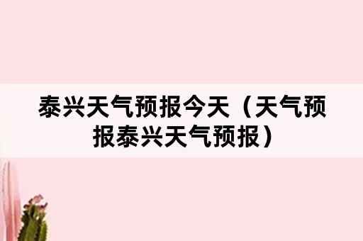 泰兴天气预报今天（天气预报泰兴天气预报）