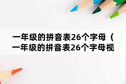 一年级的拼音表26个字母（一年级的拼音表26个字母视频）