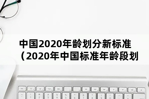 中国2020年龄划分新标准（2020年中国标准年龄段划分）