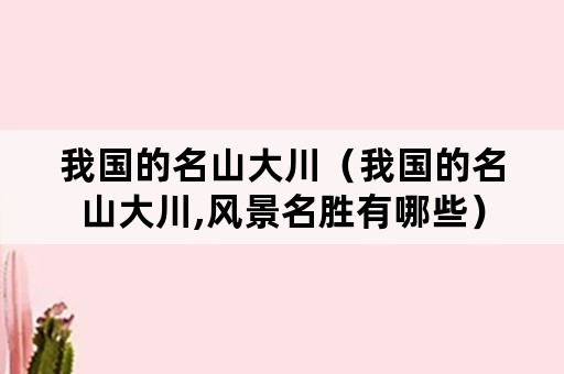 我国的名山大川（我国的名山大川,风景名胜有哪些）