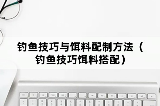 钓鱼技巧与饵料配制方法（钓鱼技巧饵料搭配）